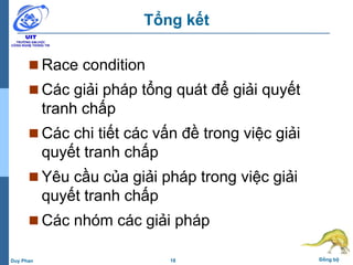 18 Đồng bộDuy Phan
Tổng kết
 Race condition
 Các giải pháp tổng quát để giải quyết
tranh chấp
 Các chi tiết các vấn đề trong việc giải
quyết tranh chấp
 Yêu cầu của giải pháp trong việc giải
quyết tranh chấp
 Các nhóm các giải pháp
 
