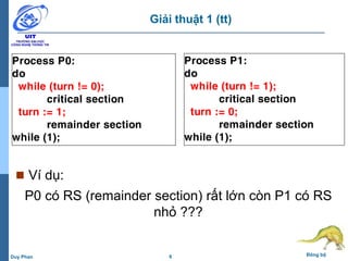 6 Đồng bộDuy Phan
Giải thuật 1 (tt)
 Ví dụ:
P0 có RS (remainder section) rất lớn còn P1 có RS
nhỏ ???
Process P0:
do
while (turn != 0);
critical section
turn := 1;
remainder section
while (1);
Process P1:
do
while (turn != 1);
critical section
turn := 0;
remainder section
while (1);
 