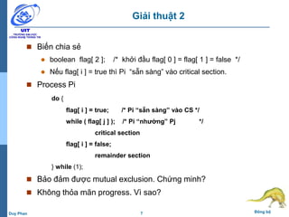 7 Đồng bộDuy Phan
Giải thuật 2
 Biến chia sẻ
 boolean flag[ 2 ]; /* khởi đầu flag[ 0 ] = flag[ 1 ] = false */
 Nếu flag[ i ] = true thì Pi “sẵn sàng” vào critical section.
 Process Pi
do {
flag[ i ] = true; /* Pi “sẵn sàng” vào CS */
while ( flag[ j ] ); /* Pi “nhường” Pj */
critical section
flag[ i ] = false;
remainder section
} while (1);
 Bảo đảm được mutual exclusion. Chứng minh?
 Không thỏa mãn progress. Vì sao?
 