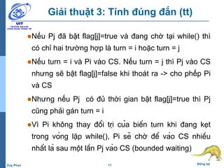 11 Đồng bộDuy Phan
Giải thuật 3: Tính đúng đắn (tt)
Nếu Pj đã bật flag[j]=true và đang chờ tại while() thì
có chỉ hai trường hợp là turn = i hoặc turn = j
Nếu turn = i và Pi vào CS. Nếu turn = j thì Pj vào CS
nhưng sẽ bật flag[j]=false khi thoát ra -> cho phếp Pi
và CS
Nhưng nếu Pj có đủ thời gian bật flag[j]=true thì Pj
cũng phải gán turn = i
Vì Pi không thay đổi trị của biến turn khi đang kẹt
trong vòng lặp while(), Pi sẽ chờ để vào CS nhiều
nhất là sau một lần Pj vào CS (bounded waiting)
 
