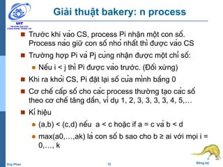 12 Đồng bộDuy Phan
Giải thuật bakery: n process
 Trước khi vào CS, process Pi nhận một con số.
Process nào giữ con số nhỏ nhất thì được vào CS
 Trường hợp Pi và Pj cùng nhận được một chỉ số:
 Nếu i < j thì Pi được vào trước. (Đối xứng)
 Khi ra khỏi CS, Pi đặt lại số của mình bằng 0
 Cơ chế cấp số cho các process thường tạo các số
theo cơ chế tăng dần, ví dụ 1, 2, 3, 3, 3, 3, 4, 5,…
 Kí hiệu
 (a,b) < (c,d) nếu a < c hoặc if a = c và b < d
 max(a0,…,ak) là con số b sao cho b ≥ ai với mọi i =
0,…, k
 