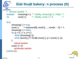 13 Đồng bộDuy Phan
Giải thuật bakery: n process (tt)
/* shared variable */
boolean choosing[ n ]; /* initially, choosing[ i ] = false */
int num[ n ]; /* initially, num[ i ] = 0 */
do {
choosing[ i ] = true;
num[ i ] = max(num[0], num[1],…, num[n  1]) + 1;
choosing[ i ] = false;
for (j = 0; j < n; j++) {
while (choosing[ j ]);
while ((num[ j ] != 0) && (num[ j ], j) < (num[ i ], i));
}
critical section
num[ i ] = 0;
remainder section
} while (1);
 