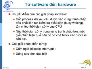 14 Đồng bộDuy Phan
Từ software đến hardware
 Khuyết điểm của các giải pháp software:
 Các process khi yêu cầu được vào vùng tranh chấp
đều phải liên tục kiểm tra điều kiện (busy waiting),
tốn nhiều thời gian xử lý của CPU
 Nếu thời gian xử lý trong vùng tranh chấp lớn, một
giải pháp hiệu quả nên có cơ chế block các process
cần đợi.
 Các giải pháp phần cứng:
 Cấm ngắt (disable interrupts)
 Dùng các lệnh đặc biệt
 