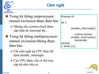 15 Đồng bộDuy Phan
Cấm ngắt
 Trong hệ thống uniprocessor:
mutual exclusion được đảm bảo
 Nhưng nếu system clock được
cập nhật do interrupt thì…
 Trong hệ thống multiprocessor:
mutual exclusion không được
đảm bảo
 Chỉ cấm ngắt tại CPU thực thi
lệnh disable_interrupts
 Các CPU khác vẫn có thể truy
cập bộ nhớ chia sẻ
Process Pi:
do {
disable_interrupts()
;
critical section
enable_interrupts();
remainder
section
} while (1);
 