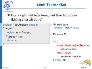 16 Đồng bộDuy Phan
Lệnh TestAndSet
 Đọc và ghi một biến trong một thao tác atomic
(không chia cắt được)
boolean TestAndSet( boolean
*target){
boolean rv = *target;
*target = true;
return rv;
}
Shared data:
boolean lock = false;
Process Pi :
do {
while (TestAndSet(&lock));
critical section
lock = false;
remainder section
} while (1);
 