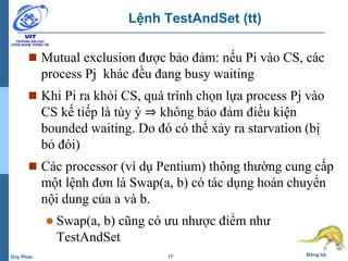 17 Đồng bộDuy Phan
Lệnh TestAndSet (tt)
 Mutual exclusion được bảo đảm: nếu Pi vào CS, các
process Pj khác đều đang busy waiting
 Khi Pi ra khỏi CS, quá trình chọn lựa process Pj vào
CS kế tiếp là tùy ý ⇒ không bảo đảm điều kiện
bounded waiting. Do đó có thể xảy ra starvation (bị
bỏ đói)
 Các processor (ví dụ Pentium) thông thường cung cấp
một lệnh đơn là Swap(a, b) có tác dụng hoán chuyển
nội dung của a và b.
 Swap(a, b) cũng có ưu nhược điểm như
TestAndSet
 