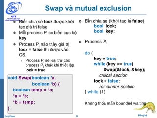 18 Đồng bộDuy Phan
Swap và mutual exclusion
Biến chia sẻ lock được khởi
tạo giá trị false
Mỗi process Pi có biến cục bộ
key
Process Pi nào thấy giá trị
lock = false thì được vào
CS.
Process Pi sẽ loại trừ các
process Pj khác khi thiết lập
lock = true
void Swap(boolean *a,
boolean *b) {
boolean temp = *a;
*a = *b;
*b = temp;
}
 Biến chia sẻ (khởi tạo là false)
bool lock;
bool key;
 Process Pi
do {
key = true;
while (key == true)
Swap(&lock, &key);
critical section
lock = false;
remainder section
} while (1)
Không thỏa mãn bounded waiting
 