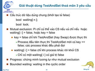19 Đồng bộDuy Phan
Giải thuật dùng TestAndSet thoả mãn 3 yêu cầu
 Cấu trúc dữ liệu dùng chung (khởi tạo là false)
bool waiting[ n ];
bool lock;
 Mutual exclusion: Pi chỉ có thể vào CS nếu và chỉ nếu hoặc
waiting[ i ] = false, hoặc key = false
 key = false chỉ khi TestAndSet (hay Swap) được thực thi
Process đầu tiên thực thi TestAndSet mới có key ==
false; các process khác đều phải đợi
 waiting[ i ] = false chỉ khi process khác rời khỏi CS
Chỉ có một waiting[ i ] có giá trị false
 Progress: chứng minh tương tự như mutual exclusion
 Bounded waiting: waiting in the cyclic order
 