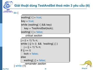 20 Đồng bộDuy Phan
Giải thuật dùng TestAndSet thoả mãn 3 yêu cầu (tt)
waiting[ i ] = true;
key = true;
while (waiting[ i ] && key)
key = TestAndSet(lock);
waiting[ i ] = false;
j = (i + 1) % n;
while ( (j != i) && !waiting[ j ] )
j = (j + 1) % n;
if (j == i)
lock = false;
else
waiting[ j ] = false;
critical section
remainder section
do {
} while (1)
 