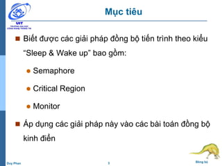 3 Đồng bộDuy Phan
Mục tiêu
 Biết được các giải pháp đồng bộ tiến trình theo kiểu
“Sleep & Wake up” bao gồm:
 Semaphore
 Critical Region
 Monitor
 Áp dụng các giải pháp này vào các bài toán đồng bộ
kinh điển
 