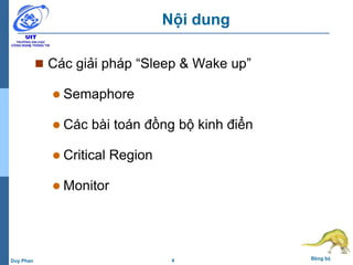 4 Đồng bộDuy Phan
Nội dung
 Các giải pháp “Sleep & Wake up”
 Semaphore
 Các bài toán đồng bộ kinh điển
 Critical Region
 Monitor
 