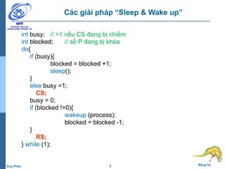 5 Đồng bộDuy Phan
Các giải pháp “Sleep & Wake up”
int busy; // =1 nếu CS đang bị chiếm
int blocked; // số P đang bị khóa
do{
if (busy){
blocked = blocked +1;
sleep();
}
else busy =1;
CS;
busy = 0;
if (blocked !=0){
wakeup (process);
blocked = blocked -1;
}
RS;
} while (1);
 