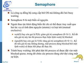 6 Đồng bộDuy Phan
Semaphore
 Là công cụ đồng bộ cung cấp bởi OS mà không đòi hỏi busy
waiting
 Semaphore S là một biến số nguyên.
 Ngoài thao tác khởi động biến thì chỉ có thể được truy xuất qua
hai tác vụ có́ tính đơn nguyên (atomic) và loại trừ (mutual
exclusive)
 wait(S) hay còn gọi là P(S): giảm giá trị semaphore (S=S-1) . Kế đó
nếu giá trị này âm thì process thực hiện lệnh wait() bị blocked.
 signal(S) hay còn gọi là V(S): tăng giá trị semaphore (S=S+1) . Kế
đó nếu giá trị này không dương, một process đang blocked bởi một
lệnh wait() sẽ được hồi phục để thực thi.
 Tránh busy waiting: khi phải đợi thì process sẽ được đặt vào một
blocked queue, trong đó chứa các process đang chờ đợi cùng một
sự kiện.
 