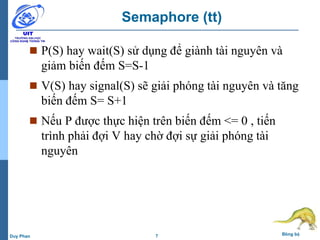 7 Đồng bộDuy Phan
Semaphore (tt)
 P(S) hay wait(S) sử dụng để giành tài nguyên và
giảm biến đếm S=S-1
 V(S) hay signal(S) sẽ giải phóng tài nguyên và tăng
biến đếm S= S+1
 Nếu P được thực hiện trên biến đếm <= 0 , tiến
trình phải đợi V hay chờ đợi sự giải phóng tài
nguyên
 