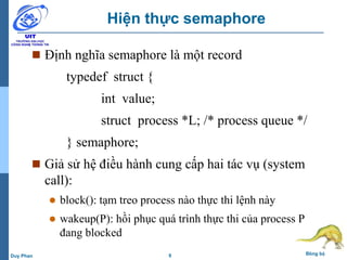 9 Đồng bộDuy Phan
Hiện thực semaphore
 Định nghĩa semaphore là một record
typedef struct {
int value;
struct process *L; /* process queue */
} semaphore;
 Giả sử hệ điều hành cung cấp hai tác vụ (system
call):
 block(): tạm treo process nào thực thi lệnh này
 wakeup(P): hồi phục quá trình thực thi của process P
đang blocked
 