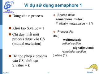 12 Đồng bộDuy Phan
Ví dụ sử dụng semaphore 1
 Shared data:
semaphore mutex;
/* initially mutex.value = 1 */
 Process Pi:
do {
wait(mutex);
critical section
signal(mutex);
remainder section
} while (1);
 Dùng cho n process
 Khởi tạo S.value = 1
 Chỉ duy nhất một
process được vào CS
(mutual exclusion)
 Để cho phép k process
vào CS, khởi tạo
S.value = k
 