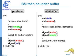21 Đồng bộDuy Phan
Bài toán bounder buffer
do {
wait(full)
wait(mutex);
…
nextc = get_buffer_item(out);
…
signal(mutex);
signal(empty);
…
consume_item(nextc);
…
} while (1);
do {
…
nextp = new_item();
…
wait(empty);
wait(mutex);
…
insert_to_buffer(nextp);
…
signal(mutex);
signal(full);
} while (1);
producer consumer
 