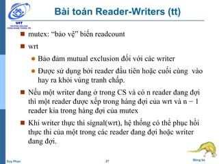 27 Đồng bộDuy Phan
Bài toán Reader-Writers (tt)
 mutex: “bảo vệ” biến readcount
 wrt
 Bảo đảm mutual exclusion đối với các writer
 Được sử dụng bởi reader đầu tiên hoặc cuối cùng vào
hay ra khỏi vùng tranh chấp.
 Nếu một writer đang ở trong CS và có n reader đang đợi
thì một reader được xếp trong hàng đợi của wrt và n − 1
reader kia trong hàng đợi của mutex
 Khi writer thực thi signal(wrt), hệ thống có thể phục hồi
thực thi của một trong các reader đang đợi hoặc writer
đang đợi.
 
