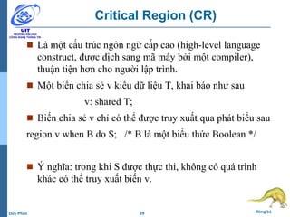 29 Đồng bộDuy Phan
Critical Region (CR)
 Là một cấu trúc ngôn ngữ cấp cao (high-level language
construct, được dịch sang mã máy bởi một compiler),
thuận tiện hơn cho người lập trình.
 Một biến chia sẻ v kiểu dữ liệu T, khai báo như sau
v: shared T;
 Biến chia sẻ v chỉ có thể được truy xuất qua phát biểu sau
region v when B do S; /* B là một biểu thức Boolean */
 Ý nghĩa: trong khi S được thực thi, không có quá trình
khác có thể truy xuất biến v.
 