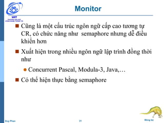 31 Đồng bộDuy Phan
Monitor
 Cũng là một cấu trúc ngôn ngữ cấp cao tương tự
CR, có chức năng như semaphore nhưng dễ điều
khiển hơn
 Xuất hiện trong nhiều ngôn ngữ lập trình đồng thời
như
 Concurrent Pascal, Modula-3, Java,…
 Có thể hiện thực bằng semaphore
 