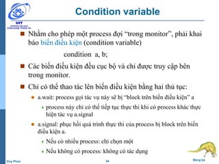 34 Đồng bộDuy Phan
Condition variable
 Nhằm cho phép một process đợi “trong monitor”, phải khai
báo biến điều kiện (condition variable)
condition a, b;
 Các biến điều kiện đều cục bộ và chỉ được truy cập bên
trong monitor.
 Chỉ có thể thao tác lên biến điều kiện bằng hai thủ tục:
 a.wait: process gọi tác vụ này sẽ bị “block trên biến điều kiện” a
 process này chỉ có thể tiếp tục thực thi khi có process khác thực
hiện tác vụ a.signal
 a.signal: phục hồi quá trình thực thi của process bị block trên biến
điều kiện a.
 Nếu có nhiều process: chỉ chọn một
 Nếu không có process: không có tác dụng
 