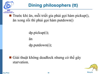 40 Đồng bộDuy Phan
Dining philosophers (tt)
 Trước khi ăn, mỗi triết gia phải gọi hàm pickup(),
ăn xong rồi thì phải gọi hàm putdown()
dp.pickup(i);
ăn
dp.putdown(i);
 Giải thuật không deadlock nhưng có thể gây
starvation.
 