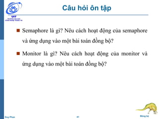 41 Đồng bộDuy Phan
Câu hỏi ôn tập
 Semaphore là gì? Nêu cách hoạt động của semaphore
và ứng dụng vào một bài toán đồng bộ?
 Monitor là gì? Nêu cách hoạt động của monitor và
ứng dụng vào một bài toán đồng bộ?
 