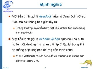 7 DeadlocksDuy Phan
Định nghĩa
 Một tiến trình gọi là deadlock nếu nó đang đợi một sự
kiện mà sẽ không bao giờ xảy ra
 Thông thường, có nhiều hơn một tiến trình bị liên quan trong
một deadlock
 Một tiến trình gọi là trì hoãn vô hạn định nếu nó bị trì
hoãn một khoảng thời gian dài lặp đi lặp lại trong khi
hệ thống đáp ứng cho những tiến trình khác
 Ví dụ: Một tiến trình sẵn sàng để xử lý nhưng nó không bao
giờ nhận được CPU
 