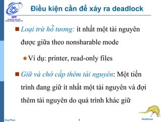 8 DeadlocksDuy Phan
Điều kiện cần để xảy ra deadlock
 Loại trừ hỗ tương: ít nhất một tài nguyên
được giữa theo nonsharable mode
Ví dụ: printer, read-only files
 Giữ và chờ cấp thêm tài nguyên: Một tiến
trình đang giữ ít nhất một tài nguyên và đợi
thêm tài nguyên do quá trình khác giữ
 