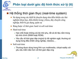 27 Tổng quan về hệ điều hànhPhan Duy
Phân loại dưới góc độ hình thức xử lý (tt)
 Hệ thống thời gian thực (real-time system)
 Sử dụng trong các thiết bị chuyên dụng như điều khiển các thử
nghiệm khoa học, điều khiển trong y khoa, dây chuyền công
nghiệp, thiết bị gia dụng, quân sự
 Ràng buộc về thời gian: hard và soft real-time
 Hard real-time
 Hạn chế (hoặc không có) bộ nhớ phụ, tất cả dữ liệu nằm trong
bộ nhớ chính (RAM hoặc ROM)
 Yêu cầu về thời gian đáp ứng/xử lý rất nghiêm ngặt, thường sử
dụng trong điều khiển công nghiệp, robotics,…
 Soft real-time
 Thường được dùng trong lĩnh vực multimedia, virtual reality với
yêu cầu mềm dẻo hơn về thời gian đáp ứng
 