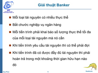 6 DeadlocksDuy Phan
Giải thuật Banker
 Mỗi loại tài nguyên có nhiều thực thể
 Bắt chước nghiệp vụ ngân hàng
 Mỗi tiến trình phải khai báo số lượng thực thể tối đa
của mỗi loại tài nguyên mà nó cần
 Khi tiến trình yêu cầu tài nguyên thì có thể phải đợi
 Khi tiến trình đã có được đầy đủ tài nguyên thì phải
hoàn trả trong một khoảng thời gian hữu hạn nào
đó
 