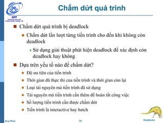 24 DeadlocksDuy Phan
Chấm dứt quá trình
 Chấm dứt quá trình bị deadlock
 Chấm dứt lần lượt từng tiến trình cho đến khi không còn
deadlock
Sử dụng giải thuật phát hiện deadlock để xác định còn
deadlock hay không
 Dựa trên yếu tố nào để chấm dứt?
 Độ ưu tiên của tiến trình
 Thời gian đã thực thi của tiến trình và thời gian còn lại
 Loại tài nguyên mà tiến trình đã sử dụng
 Tài nguyên mà tiến trình cần thêm để hoàn tất công việc
 Số lượng tiến trình cần được chấm dứt
 Tiến trình là interactive hay batch
 
