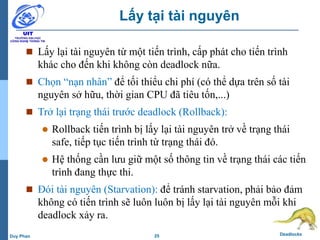25 DeadlocksDuy Phan
Lấy tại tài nguyên
 Lấy lại tài nguyên từ một tiến trình, cấp phát cho tiến trình
khác cho đến khi không còn deadlock nữa.
 Chọn “nạn nhân” để tối thiểu chi phí (có thể dựa trên số tài
nguyên sở hữu, thời gian CPU đã tiêu tốn,...)
 Trở lại trạng thái trước deadlock (Rollback):
 Rollback tiến trình bị lấy lại tài nguyên trở về trạng thái
safe, tiếp tục tiến trình từ trạng thái đó.
 Hệ thống cần lưu giữ một số thông tin về trạng thái các tiến
trình đang thực thi.
 Đói tài nguyên (Starvation): để tránh starvation, phải bảo đảm
không có tiến trình sẽ luôn luôn bị lấy lại tài nguyên mỗi khi
deadlock xảy ra.
 