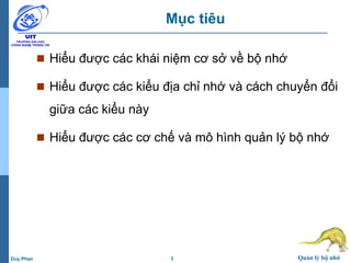 3 Quản lý bộ nhớDuy Phan
Mục tiêu
 Hiểu được các khái niệm cơ sở về bộ nhớ
 Hiểu được các kiểu địa chỉ nhớ và cách chuyển đổi
giữa các kiểu này
 Hiểu được các cơ chế và mô hình quản lý bộ nhớ
 