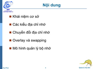 4 Quản lý bộ nhớDuy Phan
Nội dung
 Khái niệm cơ sở
 Các kiểu địa chỉ nhớ
 Chuyển đổi địa chỉ nhớ
 Overlay và swapping
 Mô hình quản lý bộ nhớ
 