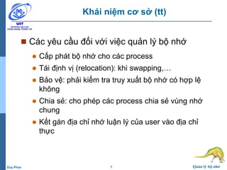 7 Quản lý bộ nhớDuy Phan
Khái niệm cơ sở (tt)
 Các yêu cầu đối với việc quản lý bộ nhớ
 Cấp phát bộ nhớ cho các process
 Tái định vị (relocation): khi swapping,…
 Bảo vệ: phải kiểm tra truy xuất bộ nhớ có hợp lệ
không
 Chia sẻ: cho phép các process chia sẻ vùng nhớ
chung
 Kết gán địa chỉ nhớ luận lý của user vào địa chỉ
thực
 