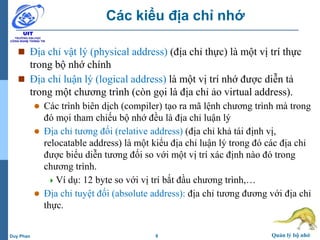 8 Quản lý bộ nhớDuy Phan
Các kiểu địa chỉ nhớ
 Địa chỉ vật lý (physical address) (địa chỉ thực) là một vị trí thực
trong bộ nhớ chính
 Địa chỉ luận lý (logical address) là một vị trí nhớ được diễn tả
trong một chương trình (còn gọi là địa chỉ ảo virtual address).
 Các trình biên dịch (compiler) tạo ra mã lệnh chương trình mà trong
đó mọi tham chiếu bộ nhớ đều là địa chỉ luận lý
 Địa chỉ tương đối (relative address) (địa chỉ khả tái định vị,
relocatable address) là một kiểu địa chỉ luận lý trong đó các địa chỉ
được biểu diễn tương đối so với một vị trí xác định nào đó trong
chương trình.
Ví dụ: 12 byte so với vị trí bắt đầu chương trình,…
 Địa chỉ tuyệt đối (absolute address): địa chỉ tương đương với địa chỉ
thực.
 