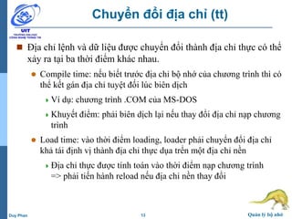 13 Quản lý bộ nhớDuy Phan
Chuyển đổi địa chỉ (tt)
 Địa chỉ lệnh và dữ liệu được chuyển đổi thành địa chỉ thực có thể
xảy ra tại ba thời điểm khác nhau.
 Compile time: nếu biết trước địa chỉ bộ nhớ của chương trình thì có
thể kết gán địa chỉ tuyệt đối lúc biên dịch
Ví dụ: chương trình .COM của MS-DOS
Khuyết điểm: phải biên dịch lại nếu thay đổi địa chỉ nạp chương
trình
 Load time: vào thời điểm loading, loader phải chuyển đổi địa chỉ
khả tái định vị thành địa chỉ thực dụa trển một địa chỉ nền
Địa chỉ thực được tính toán vào thời điểm nạp chương trình
=> phải tiến hành reload nếu địa chỉ nền thay đổi
 