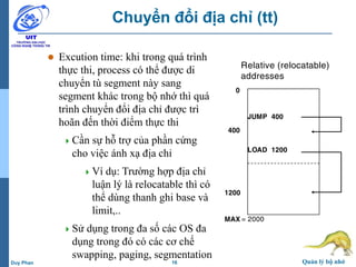 16 Quản lý bộ nhớDuy Phan
Chuyển đổi địa chỉ (tt)
 Excution time: khi trong quá trình
thực thi, process có thể được di
chuyển tù segment này sang
segment khác trong bộ nhớ thì quá
trình chuyển đổi địa chỉ được trì
hoãn đến thời điểm thực thi
Cần sự hỗ trợ của phần cứng
cho việc ánh xạ địa chỉ
Ví dụ: Trường hợp địa chỉ
luận lý là relocatable thì có
thể dùng thanh ghi base và
limit,..
Sử dụng trong đa số các OS đa
dụng trong đó có các cơ chế
swapping, paging, segmentation
Relative (relocatable)
addresses
0
JUMP 400
LOAD 1200
400
1200
MAX = 2000
 