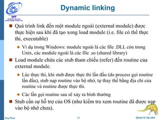 17 Quản lý bộ nhớDuy Phan
Dynamic linking
 Quá trình link đến một module ngoài (external module) được
thực hiện sau khi đã tạo xong load module (i.e. file có thể thực
thi, executable)
 Ví dụ trong Windows: module ngoài là các file .DLL còn trong
Unix, các module ngoài là các file .so (shared library)
 Load module chứa các stub tham chiếu (refer) đến routine của
external module.
 Lúc thực thi, khi stub được thực thi lần đầu (do process gọi routine
lần đầu), stub nạp routine vào bộ nhớ, tự thay thế bằng địa chỉ của
routine và routine được thực thi.
 Các lần gọi routine sau sẽ xảy ra bình thường
 Stub cần sự hỗ trợ của OS (như kiểm tra xem routine đã được nạp
vào bộ nhớ chưa).
 