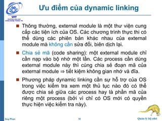 18 Quản lý bộ nhớDuy Phan
Ưu điểm của dynamic linking
 Thông thường, external module là một thư viện cung
cấp các tiện ích của OS. Các chương trình thực thi có
thể dùng các phiên bản khác nhau của external
module mà không cần sửa đổi, biên dịch lại.
 Chia sẻ mã (code sharing): một external module chỉ
cần nạp vào bộ nhớ một lần. Các process cần dùng
external module này thì cùng chia sẻ đoạn mã của
external module ⇒ tiết kiệm không gian nhớ và đĩa.
 Phương pháp dynamic linking cần sự hỗ trợ của OS
trong việc kiểm tra xem một thủ tục nào đó có thể
được chia sẻ giữa các process hay là phần mã của
riêng một process (bởi vì chỉ có OS mới có quyền
thực hiện việc kiểm tra này).
 