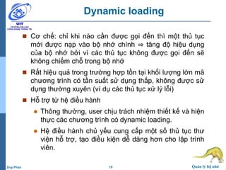 19 Quản lý bộ nhớDuy Phan
Dynamic loading
 Cơ chế: chỉ khi nào cần được gọi đến thì một thủ tục
mới được nạp vào bộ nhớ chính ⇒ tăng độ hiệu dụng
của bộ nhớ bởi vì các thủ tục không được gọi đến sẽ
không chiếm chỗ trong bộ nhớ
 Rất hiệu quả trong trường hợp tồn tại khối lượng lớn mã
chương trình có tần suất sử dụng thấp, không được sử
dụng thường xuyên (ví dụ các thủ tục xử lý lỗi)
 Hỗ trợ từ hệ điều hành
 Thông thường, user chịu trách nhiệm thiết kế và hiện
thực các chương trình có dynamic loading.
 Hệ điều hành chủ yếu cung cấp một số thủ tục thư
viện hỗ trợ, tạo điều kiện dễ dàng hơn cho lập trình
viên.
 