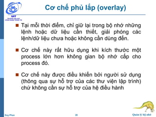 20 Quản lý bộ nhớDuy Phan
Cơ chế phủ lắp (overlay)
 Tại mỗi thời điểm, chỉ giữ lại trong bộ nhớ những
lệnh hoặc dữ liệu cần thiết, giải phóng các
lệnh/dữ liệu chưa hoặc không cần dùng đến.
 Cơ chế này rất hữu dụng khi kích thước một
process lớn hơn không gian bộ nhớ cấp cho
process đó.
 Cơ chế này được điều khiển bởi người sử dụng
(thông qua sự hỗ trợ của các thư viện lập trình)
chứ không cần sự hỗ trợ của hệ điều hành
 