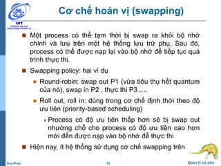 22 Quản lý bộ nhớDuy Phan
Cơ chế hoán vị (swapping)
 Một process có thể tạm thời bị swap ra khỏi bộ nhớ
chính và lưu trên một hệ thống lưu trữ phụ. Sau đó,
process có thể được nạp lại vào bộ nhớ để tiếp tục quá
trình thực thi.
 Swapping policy: hai ví dụ
 Round-robin: swap out P1 (vừa tiêu thụ hết quantum
của nó), swap in P2 , thực thi P3 ,…
 Roll out, roll in: dùng trong cơ chế định thời theo độ
ưu tiên (priority-based scheduling)
Process có độ ưu tiên thấp hơn sẽ bị swap out
nhường chỗ cho process có độ ưu tiên cao hơn
mới đến được nạp vào bộ nhớ để thực thi
 Hiện nay, ít hệ thống sử dụng cơ chế swapping trên
 