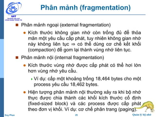 25 Quản lý bộ nhớDuy Phan
Phân mảnh (fragmentation)
 Phân mảnh ngoại (external fragmentation)
 Kích thước không gian nhớ còn trống đủ để thỏa
mãn một yêu cầu cấp phát, tuy nhiên không gian nhớ
này không liên tục ⇒ có thể dùng cơ chế kết khối
(compaction) để gom lại thành vùng nhớ liên tục.
 Phân mảnh nội (internal fragmentation)
 Kích thước vùng nhớ được cấp phát có thể hơi lớn
hơn vùng nhớ yêu cầu.
Ví dụ: cấp một khoảng trống 18,464 bytes cho một
process yêu cầu 18,462 bytes.
 Hiện tượng phân mảnh nội thường xảy ra khi bộ nhớ
thực được chia thành các khối kích thước cố định
(fixed-sized block) và các process được cấp phát
theo đơn vị khối. Ví dụ: cơ chế phân trang (paging).
 