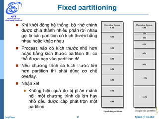 27 Quản lý bộ nhớDuy Phan
Fixed partitioning
 Khi khởi động hệ thống, bộ nhớ chính
được chia thành nhiều phần rời nhau
gọi là các partition có kích thước bằng
nhau hoặc khác nhau
 Process nào có kích thước nhỏ hơn
hoặc bằng kích thước partition thì có
thể được nạp vào partition đó.
 Nếu chương trình có kích thước lớn
hơn partition thì phải dùng cơ chế
overlay.
 Nhận xét
 Không hiệu quả do bị phân mảnh
nội: một chương trình dù lớn hay
nhỏ đều được cấp phát trọn một
partition.
 