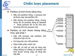 28 Quản lý bộ nhớDuy Phan
Chiến lược placement
 Partition có kích thước bằng nhau
 Nếu còn partition trống ⇒ process mới
sẽ được nạp vào partition đó
 Nếu không còn partition trống, nhưng
trong đó có process đang bị blocked
⇒ swap process đó ra bộ nhớ phụ
nhường chỗ cho process mới.
 Partition có kích thước không bằng
nhau: giải pháp 1
 Gán mỗi process vào partition nhỏ
nhất phù hợp với nó
 Có hàng đợi cho mỗi partition
 Giảm thiểu phân mảnh nội
 Vấn đề: có thể có một số hàng đợi
trống không (vì không có process với
kích thước tương ứng) và hàng đợi
dày đặc
 