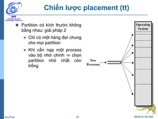 29 Quản lý bộ nhớDuy Phan
Chiến lược placement (tt)
 Partition có kích thước không
bằng nhau: giải pháp 2
 Chỉ có một hàng đợi chung
cho mọi partition
 Khi cần nạp một process
vào bộ nhớ chính ⇒ chọn
partition nhỏ nhất còn
trống
 