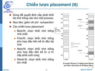 31 Quản lý bộ nhớDuy Phan
Chiến lược placement (tt)
 Dùng để quyết định cấp phát khối
bộ nhớ trống nào cho một process
 Mục tiêu: giảm chi phí compaction
 Các chiến lược placement
 Best-fit: chọn khối nhớ trống
nhỏ nhất
 First-fit: chọn khối nhớ trống
phù hợp đầu tiên kể từ đầu bộ
nhớ
 Next-fit: chọn khối nhớ trống
phù hợp đầu tiên kể từ vị trí
cấp phát cuối cùng
 Worst-fit: chọn khối nhớ trống
lớn nhất
 