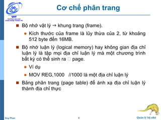 6 Quản lý bộ nhớDuy Phan
Cơ chế phân trang
 Bộ nhớ vật lý  khung trang (frame).
 Kích thước của frame là lũy thừa của 2, từ khoảng
512 byte đến 16MB.
 Bộ nhớ luận lý (logical memory) hay không gian địa chỉ
luận lý là tập mọi địa chỉ luận lý mà một chương trình
bất kỳ có thể sinh ra page.
 Ví dụ
 MOV REG,1000 //1000 là một địa chỉ luận lý
 Bảng phân trang (page table) để ánh xạ địa chỉ luận lý
thành địa chỉ thực
 